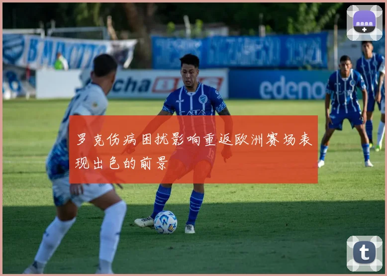 罗克伤病困扰影响重返欧洲赛场表现出色的前景