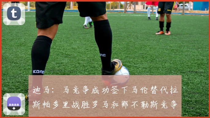 迪马：马竞争成功签下马伦替代拉斯帕多里战胜罗马和那不勒斯竞争