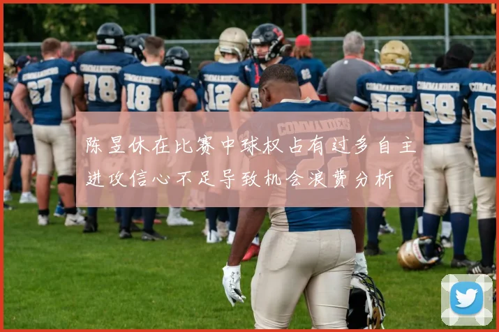 陈昱休在比赛中球权占有过多自主进攻信心不足导致机会浪费分析