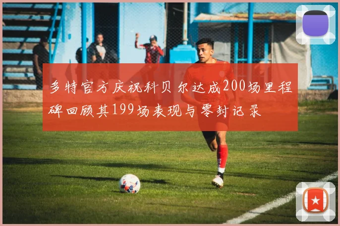 多特官方庆祝科贝尔达成200场里程碑回顾其199场表现与零封记录