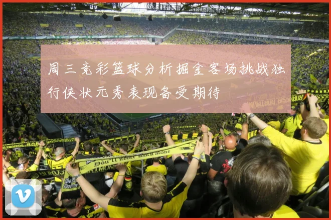周三竞彩篮球分析掘金客场挑战独行侠状元秀表现备受期待