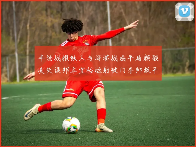 半场战报铁人与海港战成平局颜骏凌失误邦本宜裕远射破门李帅扳平