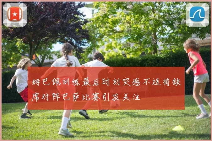 姆巴佩训练最后时刻突感不适将缺席对阵巴萨比赛引发关注