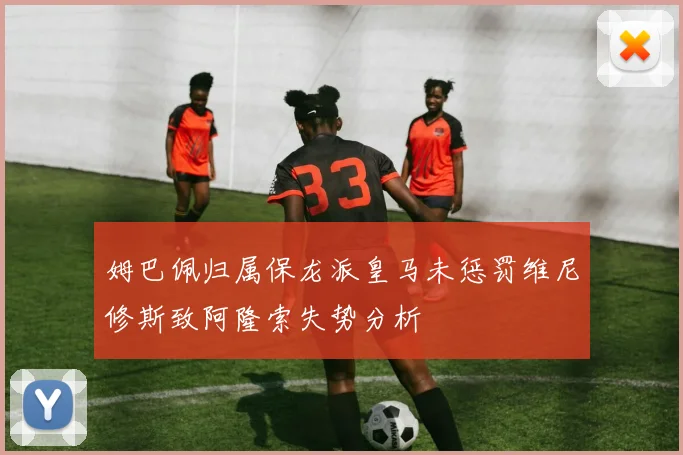 姆巴佩归属保龙派皇马未惩罚维尼修斯致阿隆索失势分析