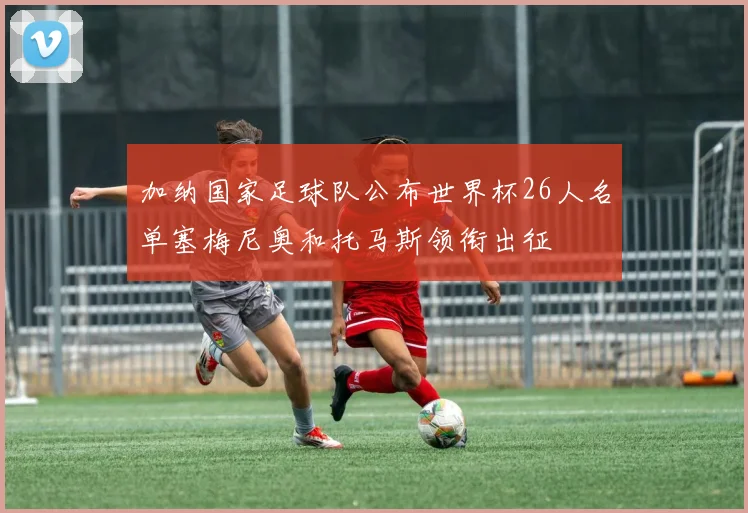 加纳国家足球队公布世界杯26人名单塞梅尼奥和托马斯领衔出征