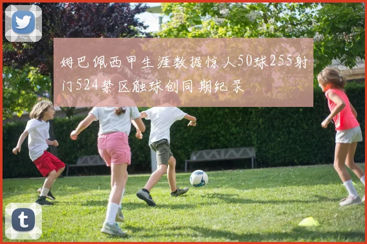 姆巴佩西甲生涯数据惊人50球255射门524禁区触球创同期纪录