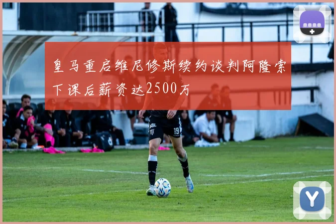 皇马重启维尼修斯续约谈判阿隆索下课后薪资达2500万
