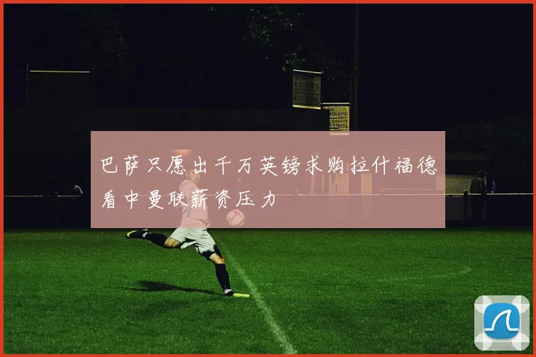 巴萨只愿出千万英镑求购拉什福德看中曼联薪资压力