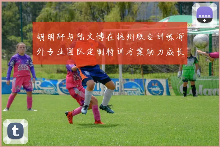 胡明轩与陆文博在杭州联合训练海外专业团队定制特训方案助力成长