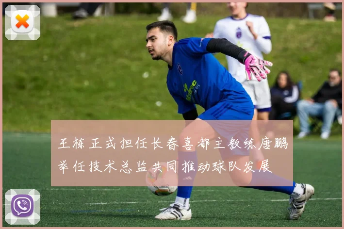 王栋正式担任长春喜都主教练唐鹏举任技术总监共同推动球队发展